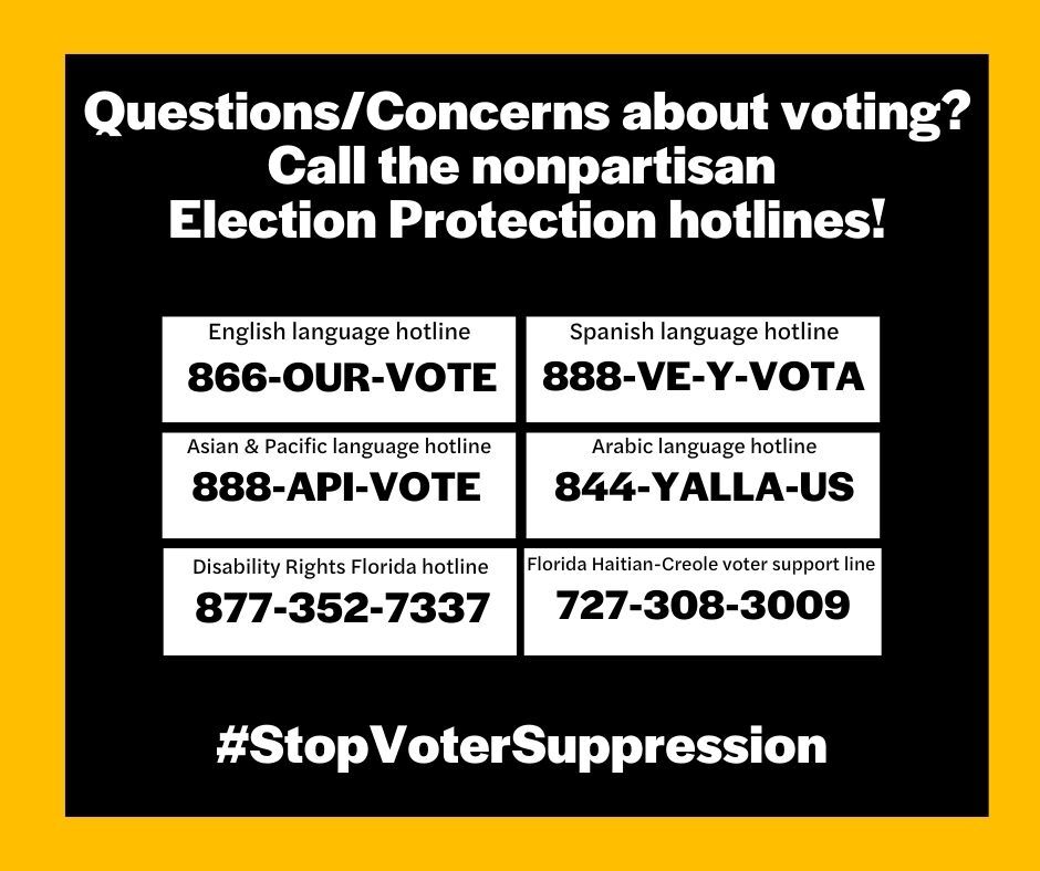 A white graphic with a yellow border that provides contact information for several organizations that can assist people in nonpartisan election protection. The graphic is titled "Questions/Concerns about voting? Call the nonpartisan Election Protection hotlines!". The hotline information is as follows: English: 866-OUR-VOTE Spanish: 888-VE-Y-VOTA Asian languages: 888-API-VOTE Arabic: 844-YALLA-US Disability Rights Florida: 877-352-7337 Florida Haitian-Creole: 727-308-3009 The bottom of the graphic includes the hashtag #StopVoterSuppression.
