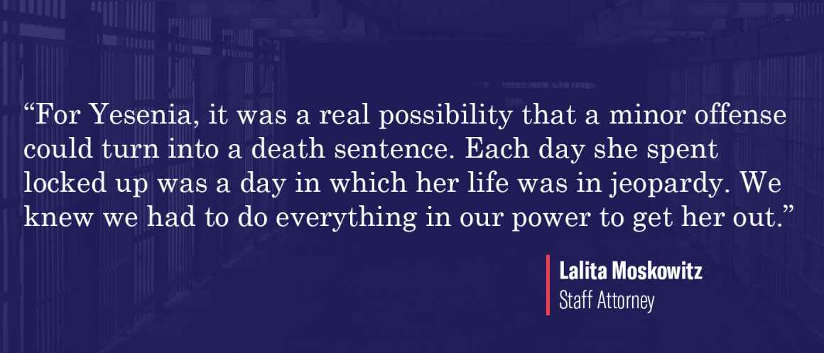 “For Yesenia, it was a real possibility that a minor offense could turn into a death sentence,” said Moskowitz. “Each day she spent locked up was a day in which her life was in jeopardy. We knew we had to do everything in our power to get her out.”